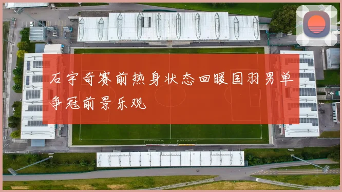 石宇奇赛前热身状态回暖国羽男单争冠前景乐观