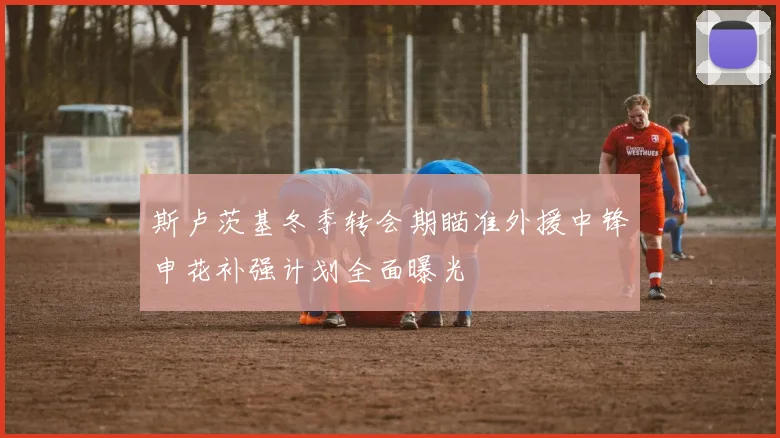 斯卢茨基冬季转会期瞄准外援中锋申花补强计划全面曝光