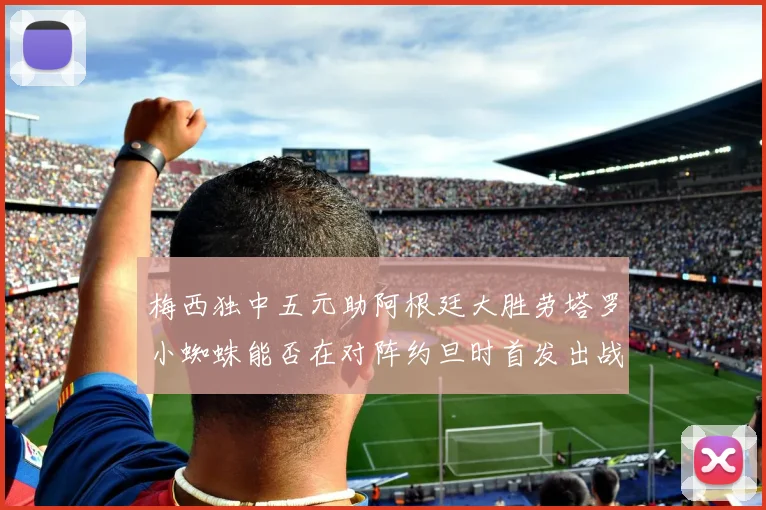 梅西独中五元助阿根廷大胜劳塔罗小蜘蛛能否在对阵约旦时首发出战