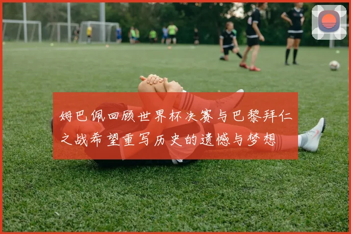 姆巴佩回顾世界杯决赛与巴黎拜仁之战希望重写历史的遗憾与梦想