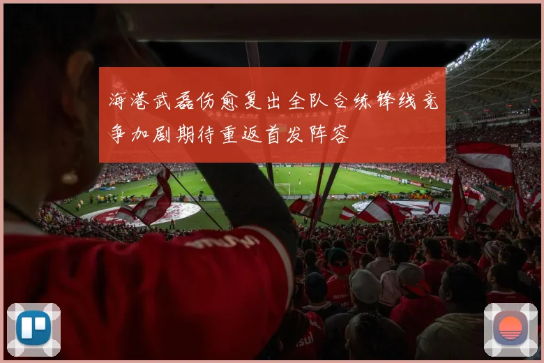 海港武磊伤愈复出全队合练锋线竞争加剧期待重返首发阵容