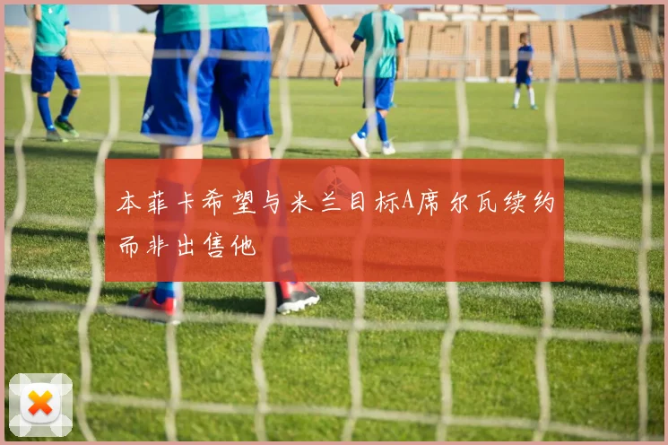 本菲卡希望与米兰目标A席尔瓦续约而非出售他