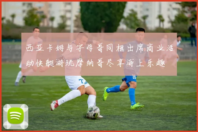 西亚卡姆与字母哥同框出席商业活动快艇游玩摩纳哥尽享海上乐趣