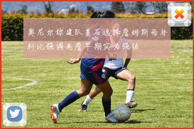 奥尼尔称建队基石选择詹姆斯而非科比强调老詹早期实力强劲