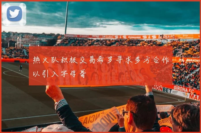 热火队积极交易希罗寻求多方合作以引入字母哥