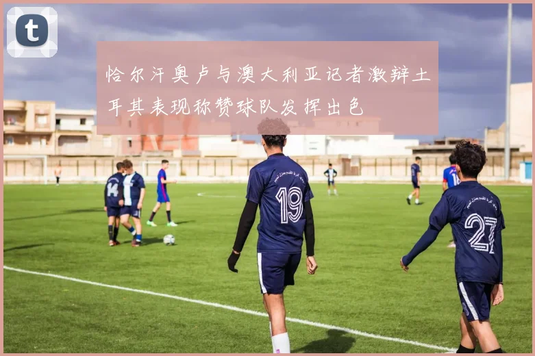 恰尔汗奥卢与澳大利亚记者激辩土耳其表现称赞球队发挥出色
