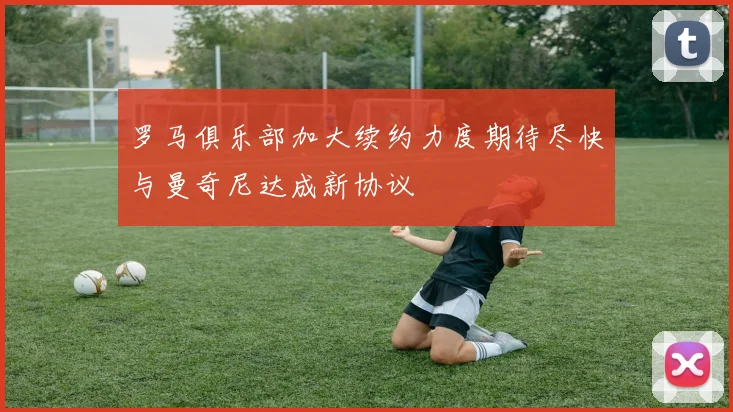 罗马俱乐部加大续约力度期待尽快与曼奇尼达成新协议