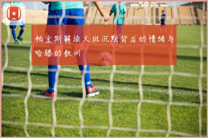帕金斯解读文班沉默背后的情绪与哈滕的教训