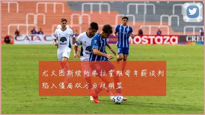 尤文图斯续约弗拉霍维奇年薪谈判陷入僵局双方分歧明显