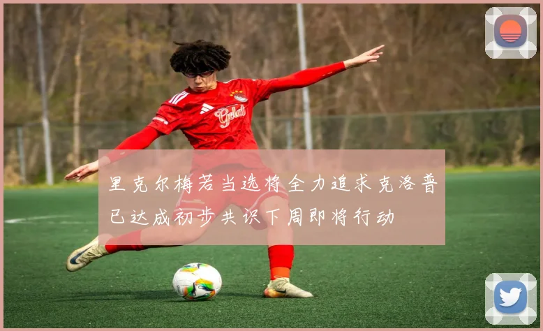 里克尔梅若当选将全力追求克洛普已达成初步共识下周即将行动