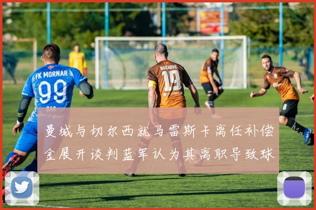 曼城与切尔西就马雷斯卡离任补偿金展开谈判蓝军认为其离职导致球队崩盘