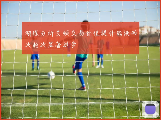 湖媒分析艾顿交易价值提升能换两次轮次显著进步