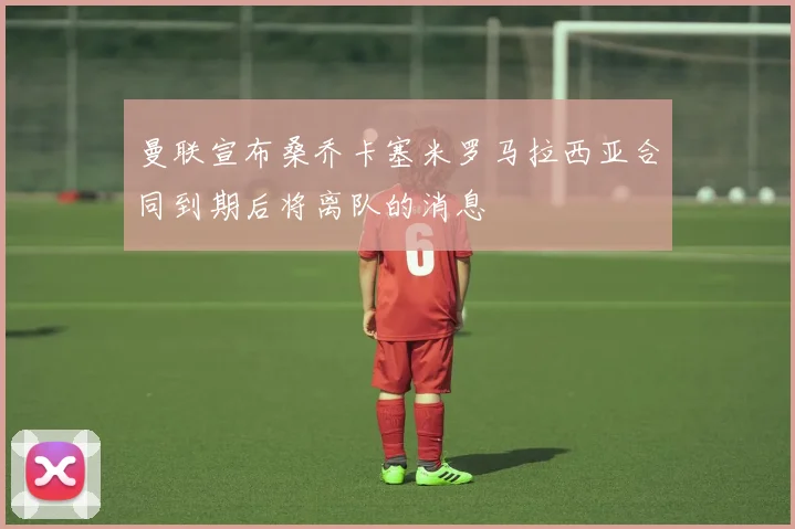 曼联宣布桑乔卡塞米罗马拉西亚合同到期后将离队的消息