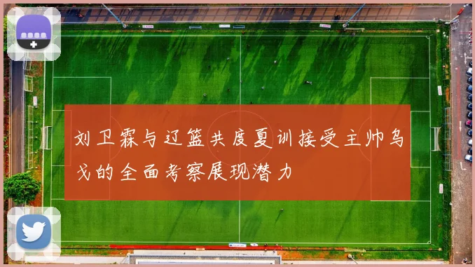 刘卫霖与辽篮共度夏训接受主帅乌戈的全面考察展现潜力