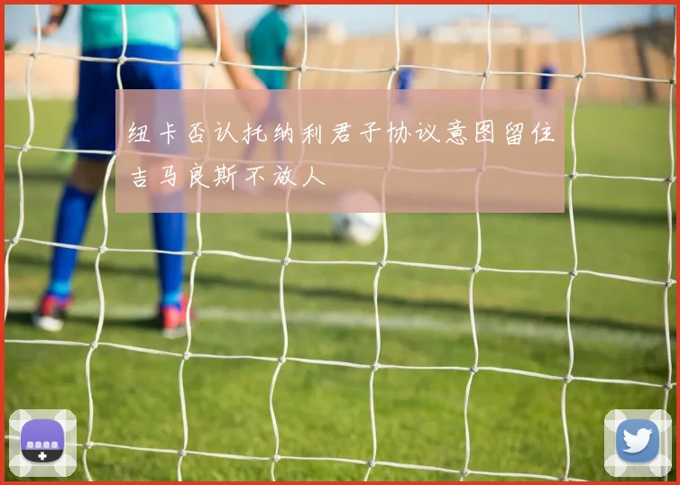 纽卡否认托纳利君子协议意图留住吉马良斯不放人