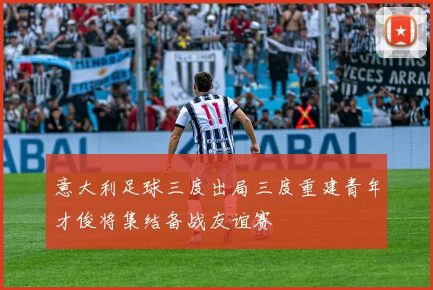 意大利足球三度出局三度重建青年才俊将集结备战友谊赛