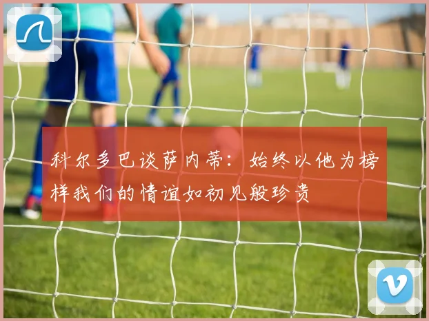 科尔多巴谈萨内蒂:始终以他为榜样我们的情谊如初见般珍贵