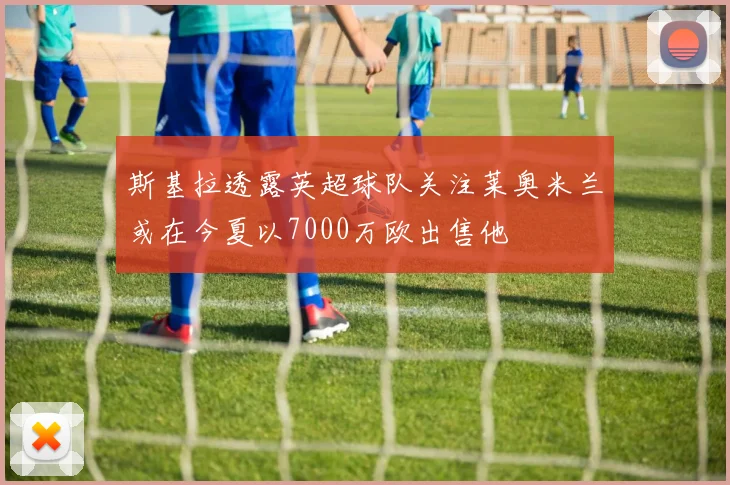 斯基拉透露英超球队关注莱奥米兰或在今夏以7000万欧出售他