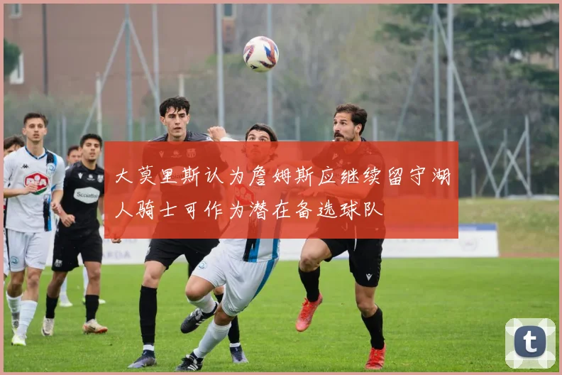 大莫里斯认为詹姆斯应继续留守湖人骑士可作为潜在备选球队