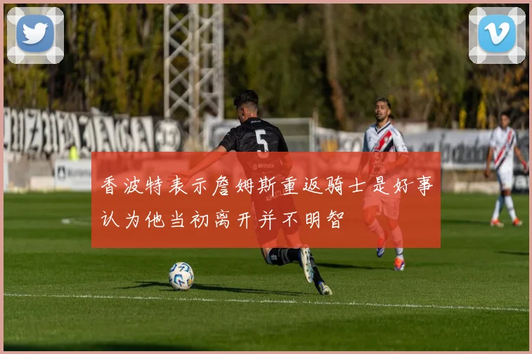 香波特表示詹姆斯重返骑士是好事认为他当初离开并不明智