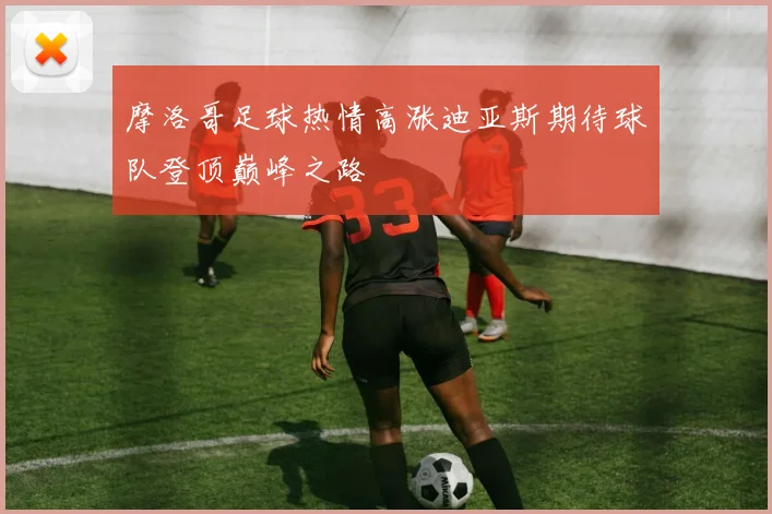 摩洛哥足球热情高涨迪亚斯期待球队登顶巅峰之路